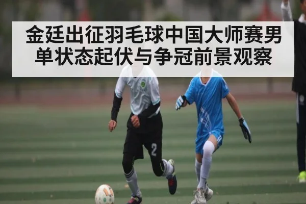 金廷出征羽毛球中国大师赛男单状态起伏与争冠前景观察